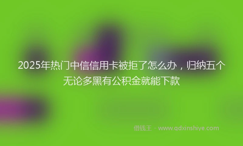 2025年热门中信信用卡被拒了怎么办，归纳五个无论多黑有公积金就能下款
