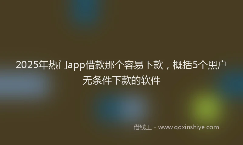 2025年热门app借款那个容易下款，概括5个黑户无条件下款的软件