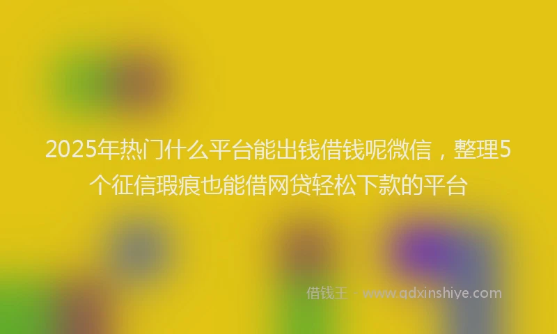2025年热门什么平台能出钱借钱呢微信，整理5个征信瑕疵也能借网贷轻松下款的平台