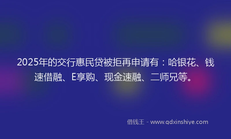 2025年的交行惠民贷被拒再申请有：哈银花、钱速借融、E享购、现金速融、二师兄等。