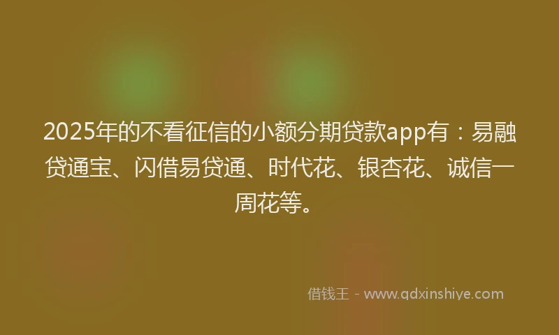 2025年的不看征信的小额分期贷款app有：易融贷通宝、闪借易贷通、时代花、银杏花、诚信一周花等。