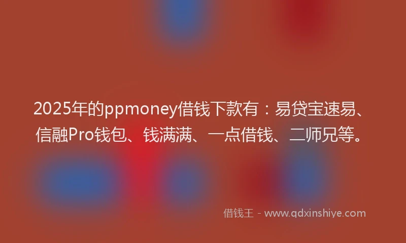 2025年的ppmoney借钱下款有：易贷宝速易、信融Pro钱包、钱满满、一点借钱、二师兄等。