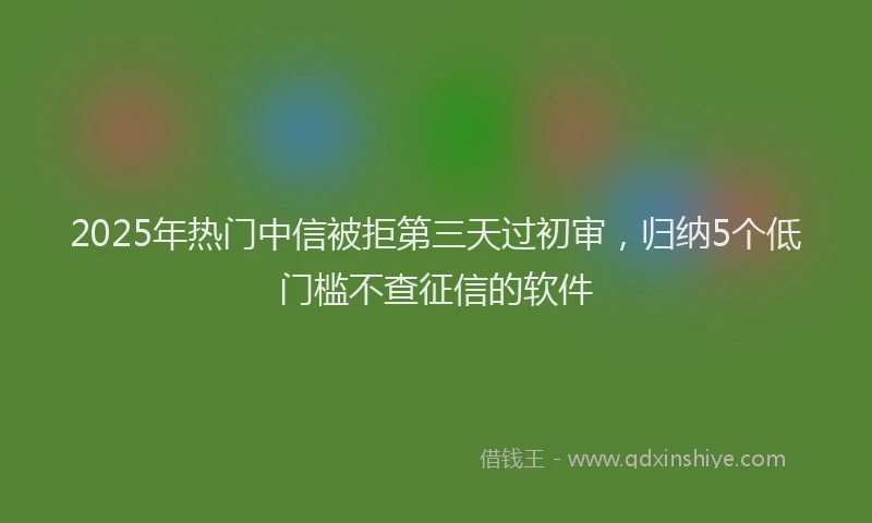 2025年热门中信被拒第三天过初审，归纳5个低门槛不查征信的软件