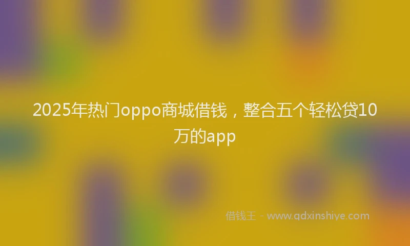 2025年热门oppo商城借钱，整合五个轻松贷10万的app