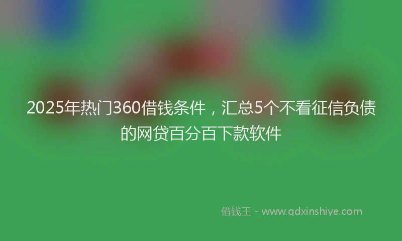 2025年热门360借钱条件，汇总5个不看征信负债的网贷百分百下款软件