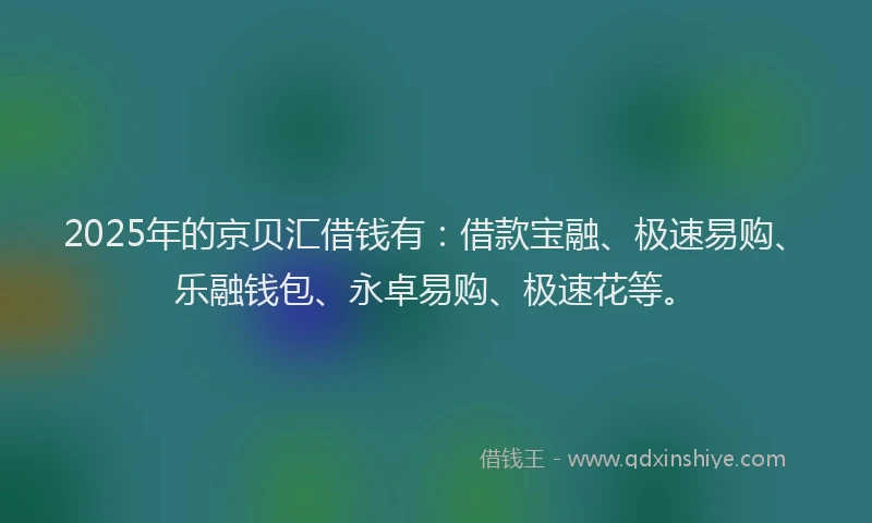 2025年的京贝汇借钱有：借款宝融、极速易购、乐融钱包、永卓易购、极速花等。