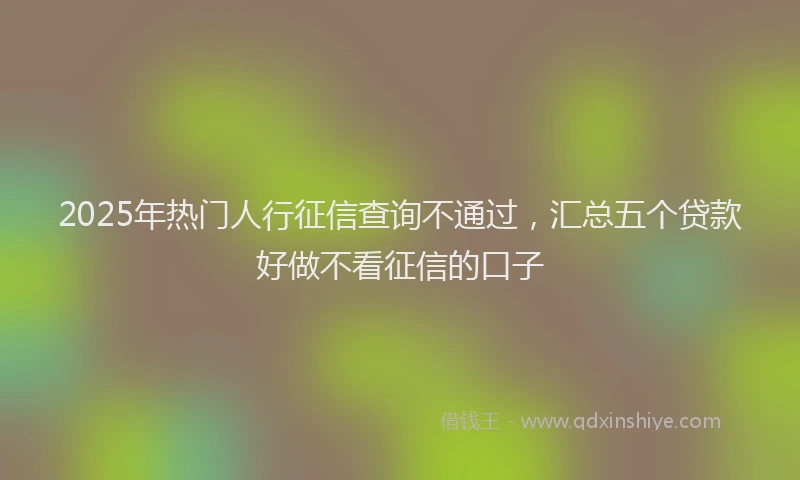 2025年热门人行征信查询不通过，汇总五个贷款好做不看征信的口子