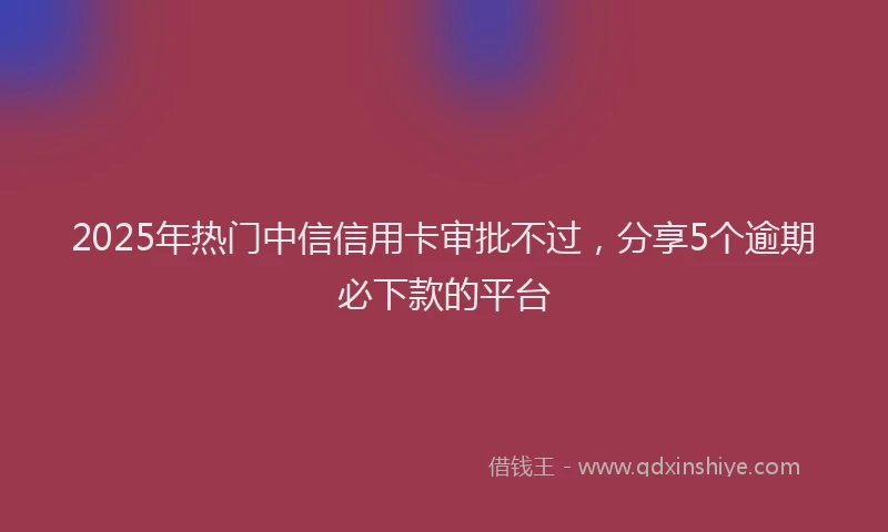 2025年热门中信信用卡审批不过，分享5个逾期必下款的平台