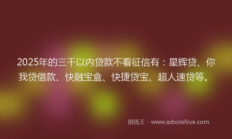 2025年的三千以内贷款不看征信有：星辉贷、你我贷借款、快融宝盒、快捷贷宝、超人速贷等。