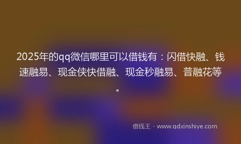 2025年的qq微信哪里可以借钱有：闪借快融、钱速融易、现金侠快借融、现金秒融易、普融花等。