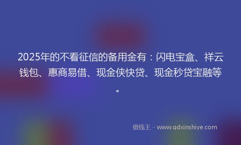 2025年的不看征信的备用金有：闪电宝盒、祥云钱包、惠商易借、现金侠快贷、现金秒贷宝融等。