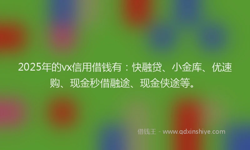 2025年的vx信用借钱有：快融贷、小金库、优速购、现金秒借融途、现金侠途等。