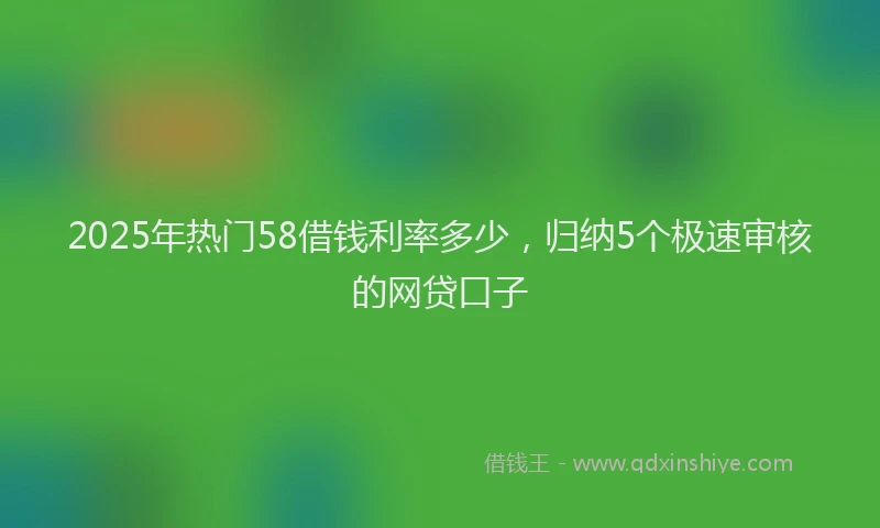 2025年热门58借钱利率多少，归纳5个极速审核的网贷口子