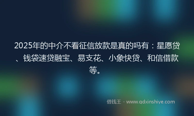2025年的中介不看征信放款是真的吗有：星愿贷、钱袋速贷融宝、易支花、小象快贷、和信借款等。