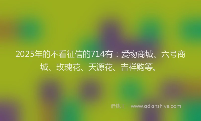 2025年的不看征信的714有：爱物商城、六号商城、玫瑰花、天源花、吉祥购等。