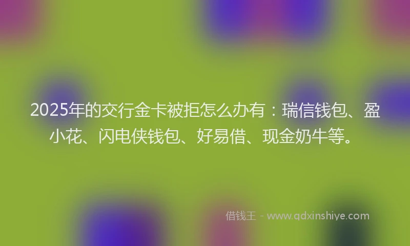 2025年的交行金卡被拒怎么办有：瑞信钱包、盈小花、闪电侠钱包、好易借、现金奶牛等。