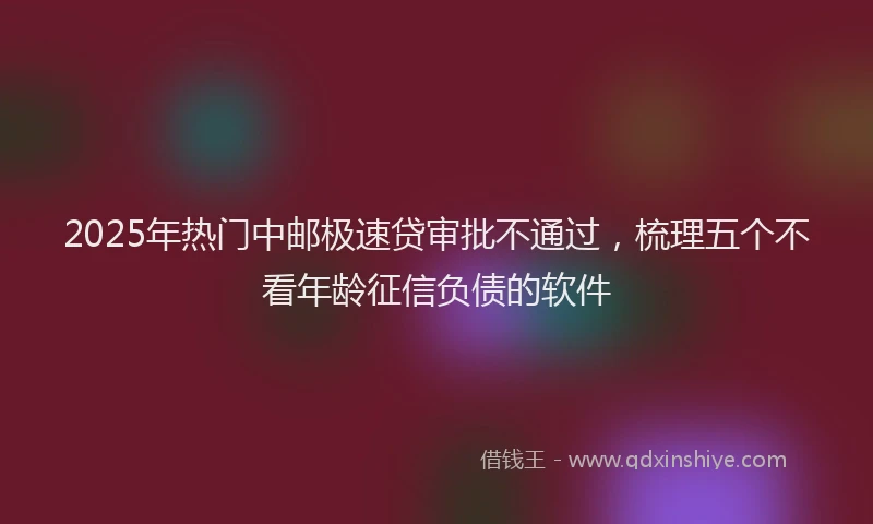2025年热门中邮极速贷审批不通过，梳理五个不看年龄征信负债的软件