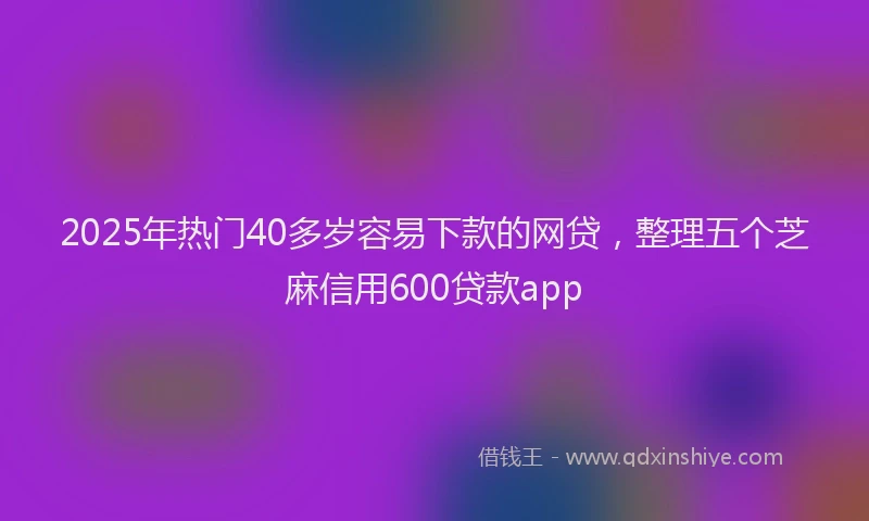 2025年热门40多岁容易下款的网贷，整理五个芝麻信用600贷款app