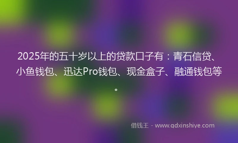 2025年的五十岁以上的贷款口子有：青石信贷、小鱼钱包、迅达Pro钱包、现金盒子、融通钱包等。