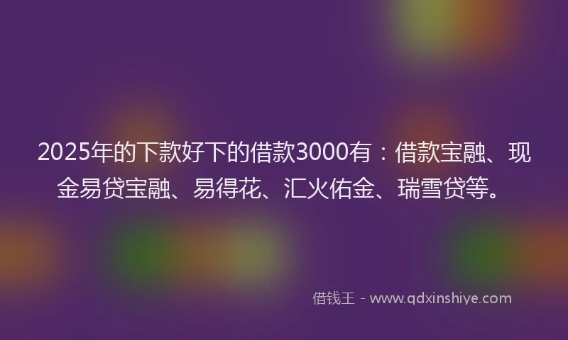 2025年的下款好下的借款3000有：借款宝融、现金易贷宝融、易得花、汇火佑金、瑞雪贷等。