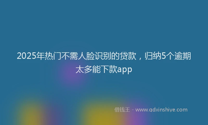 2025年热门不需人脸识别的贷款，归纳5个逾期太多能下款app