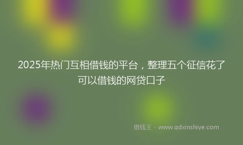 2025年热门互相借钱的平台，整理五个征信花了可以借钱的网贷口子