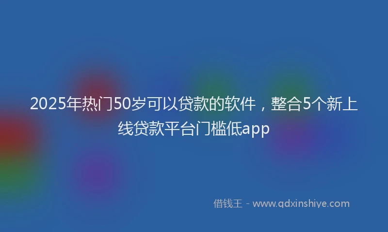 2025年热门50岁可以贷款的软件，整合5个新上线贷款平台门槛低app