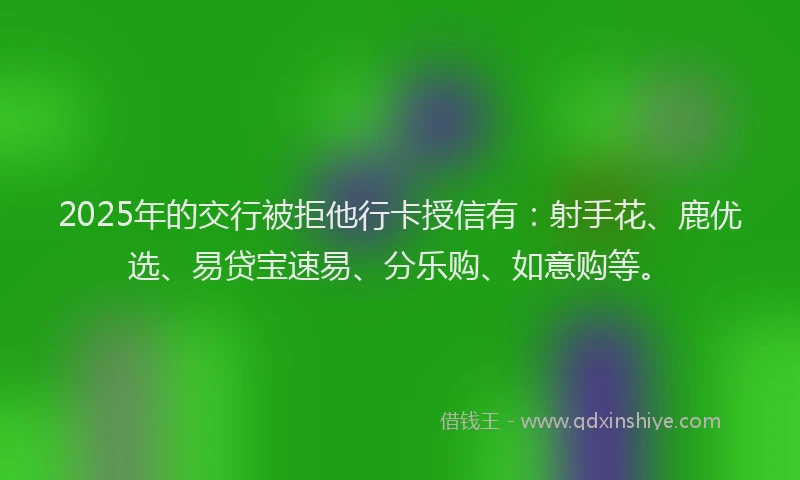 2025年的交行被拒他行卡授信有：射手花、鹿优选、易贷宝速易、分乐购、如意购等。