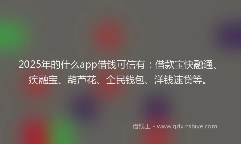 2025年的什么app借钱可信有：借款宝快融通、疾融宝、葫芦花、全民钱包、洋钱速贷等。