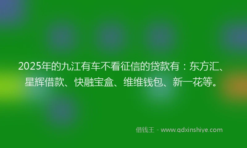 2025年的九江有车不看征信的贷款有：东方汇、星辉借款、快融宝盒、维维钱包、新一花等。