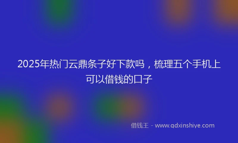 2025年热门云鼎条子好下款吗，梳理五个手机上可以借钱的口子