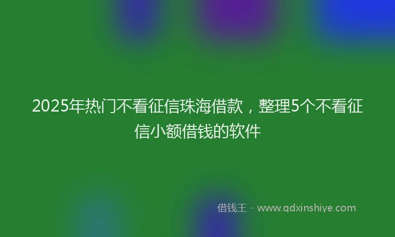 2025年热门不看征信珠海借款，整理5个不看征信小额借钱的软件