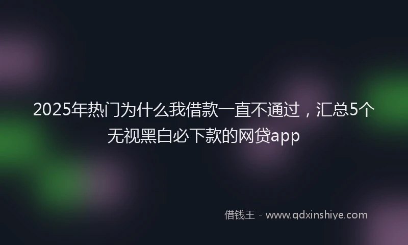 2025年热门为什么我借款一直不通过，汇总5个无视黑白必下款的网贷app