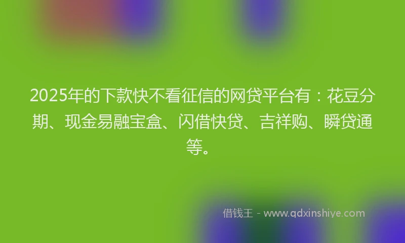 2025年的下款快不看征信的网贷平台有：花豆分期、现金易融宝盒、闪借快贷、吉祥购、瞬贷通等。