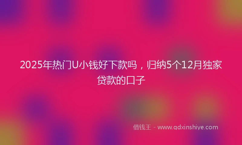 2025年热门U小钱好下款吗，归纳5个12月独家贷款的口子