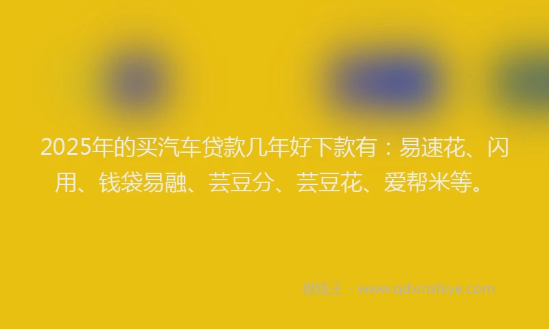 2025年的买汽车贷款几年好下款有：易速花、闪用、钱袋易融、芸豆分、芸豆花、爱帮米等。