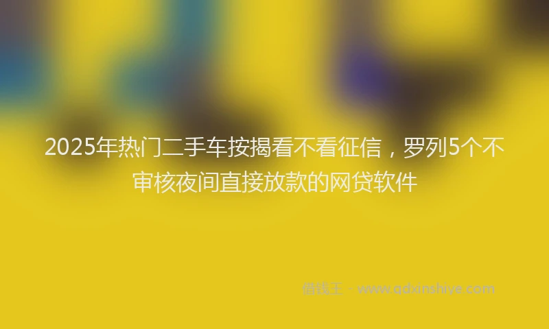 2025年热门二手车按揭看不看征信，罗列5个不审核夜间直接放款的网贷软件