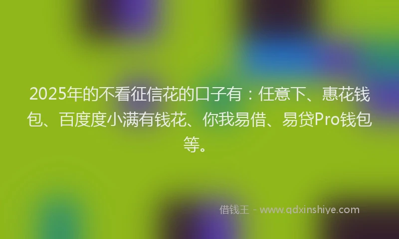 2025年的不看征信花的口子有：任意下、惠花钱包、百度度小满有钱花、你我易借、易贷Pro钱包等。