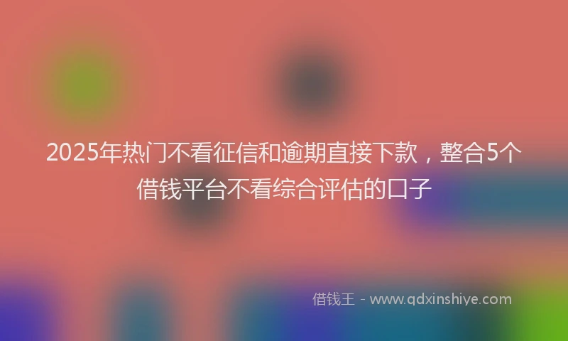 2025年热门不看征信和逾期直接下款，整合5个借钱平台不看综合评估的口子