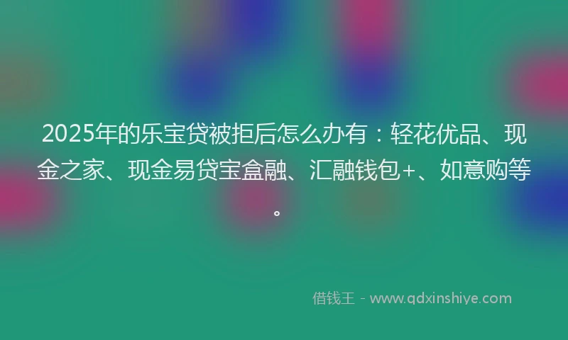 2025年的乐宝贷被拒后怎么办有：轻花优品、现金之家、现金易贷宝盒融、汇融钱包+、如意购等。