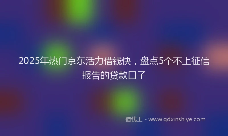 2025年热门京东活力借钱快，盘点5个不上征信报告的贷款口子