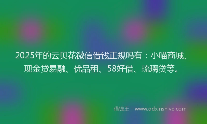 2025年的云贝花微信借钱正规吗有：小喵商城、现金贷易融、优品租、58好借、琉璃贷等。