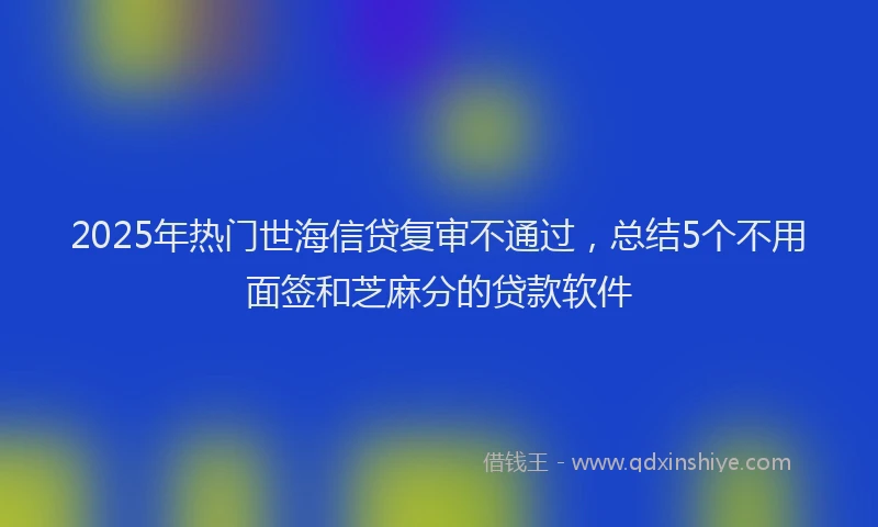 2025年热门世海信贷复审不通过，总结5个不用面签和芝麻分的贷款软件