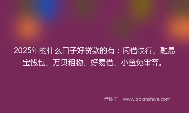 2025年的什么口子好贷款的有：闪借快行、融易宝钱包、万贝租物、好易借、小鱼免审等。