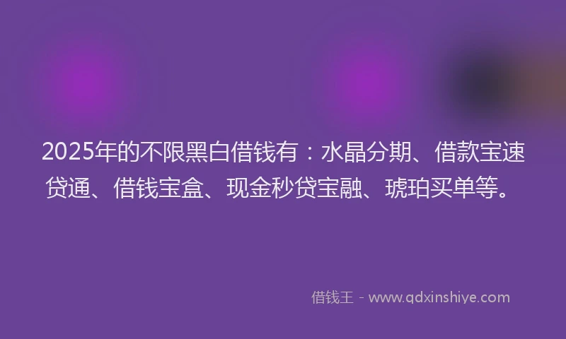 2025年的不限黑白借钱有：水晶分期、借款宝速贷通、借钱宝盒、现金秒贷宝融、琥珀买单等。