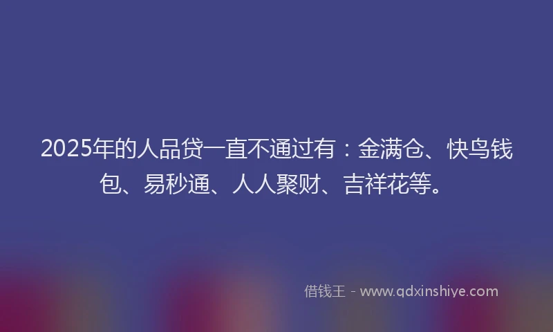 2025年的人品贷一直不通过有：金满仓、快鸟钱包、易秒通、人人聚财、吉祥花等。