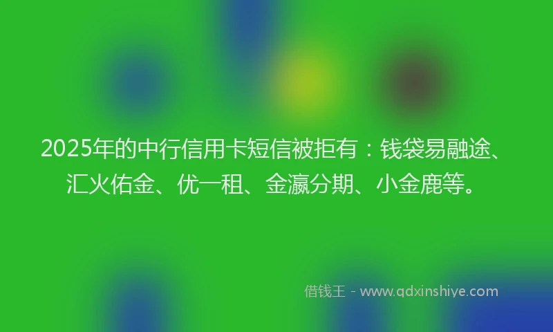 2025年的中行信用卡短信被拒有：钱袋易融途、汇火佑金、优一租、金瀛分期、小金鹿等。
