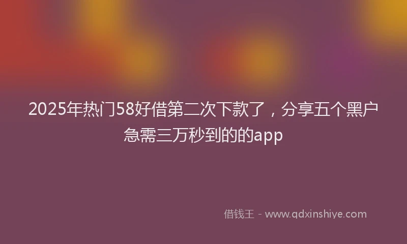 2025年热门58好借第二次下款了，分享五个黑户急需三万秒到的的app