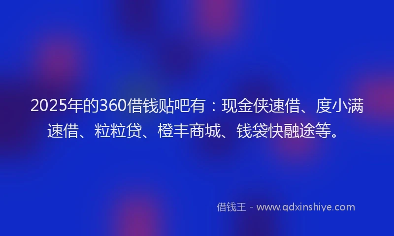 2025年的360借钱贴吧有：现金侠速借、度小满速借、粒粒贷、橙丰商城、钱袋快融途等。