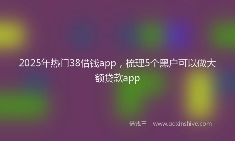 2025年热门38借钱app，梳理5个黑户可以做大额贷款app
